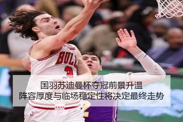 国羽苏迪曼杯夺冠前景升温 阵容厚度与临场稳定性将决定最终走势 | kaiyun